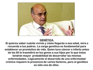 GENÉTICA  Si quieres saber cuánto vivirás y cómo llegarás a esa edad, mira o recuerda a tus padres. La carga genética es fundamental para establecer un pronóstico de vida. Quien tuvo cáncer o infarto antes de los 60 lo trasmitirá en los genes a sus hijos por lo que éstos tendrán mayor  probabilidad de desarrollar las mismas enfermedades. Lógicamente el desarrollo de una enfermedad crónica requiere la presencia de varios factores, pero el genético es sólo uno de ellos.  