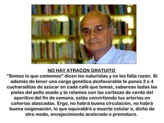 NO HAY ATRACÓN GRATUITO  "Somos lo que comemos" dicen los naturistas y no les falta razón. Si además de tener una carga genética desfavorable te pones 3 o 4 cucharaditas de azúcar en cada café que tomas, saboreas todas las pieles del pollo asado y te relames con las cortezas de cerdo del aperitivo del fin de semana, estás convirtiendo tus arterias en cañerías atascadas. Ergo, no habrá buena circulación, no habrá buena oxigenación, lo que equivaldrá a muerte celular o, dicho de otro modo, envejecimiento acelerado o prematuro.  