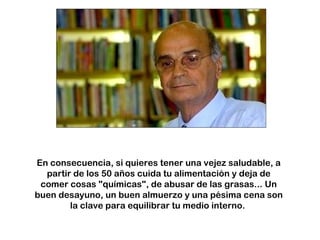 En consecuencia, si quieres tener una vejez saludable, a partir de los 50 años cuida tu alimentación y deja de comer cosas "químicas", de abusar de las grasas... Un buen desayuno, un buen almuerzo y una pésima cena son la clave para equilibrar tu medio interno.  
