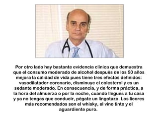 Por otro lado hay bastante evidencia clínica que demuestra que el consumo moderado de alcohol después de los 50 años mejora la calidad de vida pues tiene tres efectos definidos: vasodilatador coronario, disminuye el colesterol y es un sedante moderado. En consecuencia, y de forma práctica, a la hora del almuerzo o por la noche, cuando llegues a tu casa y ya no tengas que conducir, pégate un lingotazo. Los licores más recomendados son el whisky, el vino tinto y el aguardiente puro.  