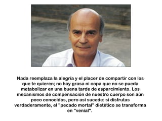 Nada reemplaza la alegría y el placer de compartir con los
que te quieren; no hay grasa ni copa que no se pueda
metabolizar en una buena tarde de esparcimiento. Los
mecanismos de compensación de nuestro cuerpo son aún
poco conocidos, pero así sucede: si disfrutas
verdaderamente, el "pecado mortal" dietético se transforma
en "venial".
 