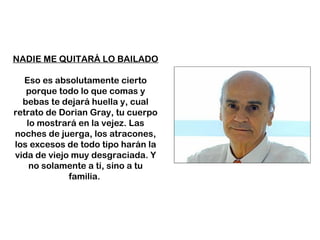 NADIE ME QUITARÁ LO BAILADO
Eso es absolutamente cierto
porque todo lo que comas y
bebas te dejará huella y, cual
retrato de Dorian Gray, tu cuerpo
lo mostrará en la vejez. Las
noches de juerga, los atracones,
los excesos de todo tipo harán la
vida de viejo muy desgraciada. Y
no solamente a ti, sino a tu
familia.
 