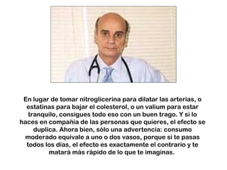 En lugar de tomar nitroglicerina para dilatar las arterias, o 
estatinas para bajar el colesterol, o un valium para estar 
tranquilo, consigues todo eso con un buen trago. Y si lo 
haces en compañía de las personas que quieres, el efecto se 
duplica. Ahora bien, sólo una advertencia: consumo 
moderado equivale a uno o dos vasos, porque si te pasas 
todos los días, el efecto es exactamente el contrario y te 
matará más rápido de lo que te imaginas. 
 