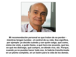 Mi recomendación personal es que traten de no perder - 
mientras tengan lucidez - el control de su vida. Eso significa, 
por ejemplo: yo decido cuándo y con quién salgo, qué como, 
cómo me visto, a quién llamo, a qué hora me acuesto, qué leo, 
en qué me distraigo, qué compro, en dónde vivo, etc. Porque, 
cuando ya no puedas hacer todo eso, te habrás transformado 
en un plomo completo, en un lastre para la vida de los demás. 
 