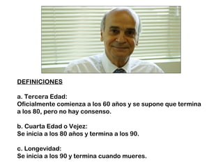 DEFINICIONES 
a. Tercera Edad: 
Oficialmente comienza a los 60 años y se supone que termina 
a los 80, pero no hay consenso. 
b. Cuarta Edad o Vejez: 
Se inicia a los 80 años y termina a los 90. 
c. Longevidad: 
Se inicia a los 90 y termina cuando mueres. 
 
