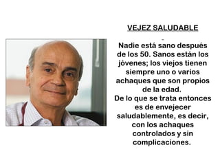 VEJEZ SALUDABLE 
Nadie está sano después 
de los 50. Sanos están los 
jóvenes; los viejos tienen 
siempre uno o varios 
achaques que son propios 
de la edad. 
De lo que se trata entonces 
es de envejecer 
saludablemente, es decir, 
con los achaques 
controlados y sin 
complicaciones. 
 