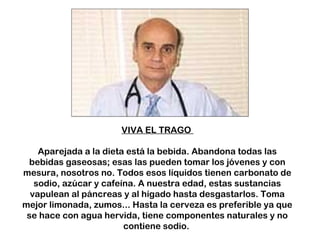 VIVA EL TRAGO 
Aparejada a la dieta está la bebida. Abandona todas las 
bebidas gaseosas; esas las pueden tomar los jóvenes y con 
mesura, nosotros no. Todos esos líquidos tienen carbonato de 
sodio, azúcar y cafeína. A nuestra edad, estas sustancias 
vapulean al páncreas y al hígado hasta desgastarlos. Toma 
mejor limonada, zumos... Hasta la cerveza es preferible ya que 
se hace con agua hervida, tiene componentes naturales y no 
contiene sodio. 
 