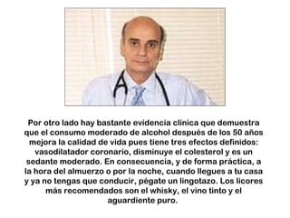 Por otro lado hay bastante evidencia clínica que demuestra 
que el consumo moderado de alcohol después de los 50 años 
mejora la calidad de vida pues tiene tres efectos definidos: 
vasodilatador coronario, disminuye el colesterol y es un 
sedante moderado. En consecuencia, y de forma práctica, a 
la hora del almuerzo o por la noche, cuando llegues a tu casa 
y ya no tengas que conducir, pégate un lingotazo. Los licores 
más recomendados son el whisky, el vino tinto y el 
aguardiente puro. 
 