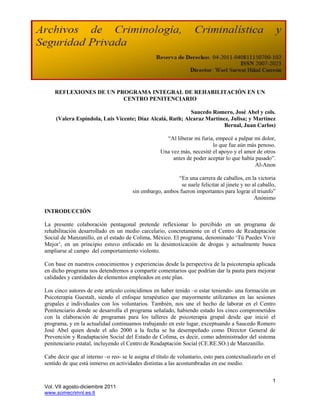 REFLEXIONES DE UN PROGRAMA INTEGRAL DE REHABILITACIÓN EN UN
                        CENTRO PENITENCIARIO

                                                           Saucedo Romero, José Abel y cols.
     (Valera Espíndola, Luis Vicente; Díaz Alcalá, Ruth; Alcaraz Martínez, Julisa; y Martínez
                                                                        Bernal, Juan Carlos)

                                                      “Al liberar mi furia, empecé a palpar mi dolor,
                                                                          lo que fue aún más penoso.
                                                    Una vez más, necesité el apoyo y el amor de otros
                                                         antes de poder aceptar lo que había pasado”.
                                                                                             Al-Anon

                                                         “En una carrera de caballos, en la victoria
                                                           se suele felicitar al jinete y no al caballo,
                                       sin embargo, ambos fueron importantes para lograr el triunfo”
                                                                                              Anónimo

INTRODUCCIÓN

La presente colaboración pentagonal pretende reflexionar lo percibido en un programa de
rehabilitación desarrollado en un medio carcelario, concretamente en el Centro de Readaptación
Social de Manzanillo, en el estado de Colima, México. El programa, denominado „Tú Puedes Vivir
Mejor‟, en un principio estuvo enfocado en la desintoxicación de drogas y actualmente busca
ampliarse al campo del comportamiento violento.

Con base en nuestros conocimientos y experiencias desde la perspectiva de la psicoterapia aplicada
en dicho programa nos detendremos a compartir comentarios que podrían dar la pauta para mejorar
calidades y cantidades de elementos empleados en este plan.

Los cinco autores de este artículo coincidimos en haber tenido –o estar teniendo- una formación en
Psicoterapia Guestalt, siendo el enfoque terapéutico que mayormente utilizamos en las sesiones
grupales e individuales con los voluntarios. También, nos une el hecho de laborar en el Centro
Penitenciario donde se desarrolla el programa señalado, habiendo estado los cinco comprometidos
con la elaboración de programas para los talleres de psicoterapia grupal desde que inició el
programa, y en la actualidad continuamos trabajando en este lugar, exceptuando a Saucedo Romero
José Abel quien desde el año 2000 a la fecha se ha desempeñado como Director General de
Prevención y Readaptación Social del Estado de Colima, es decir, como administrador del sistema
penitenciario estatal, incluyendo el Centro de Readaptación Social (CE.RE.SO.) de Manzanillo.

Cabe decir que al interno –o reo- se le asigna el título de voluntario, esto para contextualizarlo en el
sentido de que está inmerso en actividades distintas a las acostumbradas en ese medio.


                                                                                                      1
Vol. VII agosto-diciembre 2011
www.somecrimnl.es.tl
 