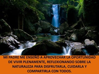 MI PADRE ME ENSEÑÓ A APROVECHAR LA OPORTUNIDAD DE VIVIR PLENAMENTE, REFLEXIONANDO SOBRE LA NATURALEZA PARA DISFRUTARLA, CUIDARLA Y COMPARTIRLA CON TODOS.