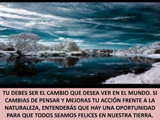 TU DEBES SER EL CAMBIO QUE DESEA VER EN EL MUNDO. SI CAMBIAS DE PENSAR Y MEJORAS TU ACCIÓN FRENTE A LA NATURALEZA, ENTENDERÁS QUE HAY UNA OPORTUNIDAD PARA QUE TODOS SEAMOS FELICES EN NUESTRA TIERRA.