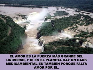 EL AMOR ES LA FUERZA MÁS GRANDE DEL UNIVERSO, Y SI EN EL PLANETA HAY UN CAOS MEDIOAMBIENTAL ES TAMBIÉN PORQUE FALTA AMOR POR ÉL.