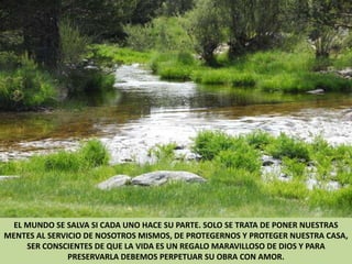 EL MUNDO SE SALVA SI CADA UNO HACE SU PARTE. SOLO SE TRATA DE PONER NUESTRAS MENTES AL SERVICIO DE NOSOTROS MISMOS, DE PROTEGERNOS Y PROTEGER NUESTRA CASA, SER CONSCIENTES DE QUE LA VIDA ES UN REGALO MARAVILLOSO DE DIOS Y PARA PRESERVARLA DEBEMOS PERPETUAR SU OBRA CON AMOR.