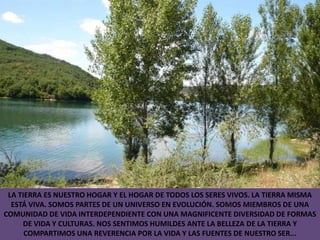 LA TIERRA ES NUESTRO HOGAR Y EL HOGAR DE TODOS LOS SERES VIVOS. LA TIERRA MISMA ESTÁ VIVA. SOMOS PARTES DE UN UNIVERSO EN EVOLUCIÓN. SOMOS MIEMBROS DE UNA COMUNIDAD DE VIDA INTERDEPENDIENTE CON UNA MAGNIFICENTE DIVERSIDAD DE FORMAS DE VIDA Y CULTURAS. NOS SENTIMOS HUMILDES ANTE LA BELLEZA DE LA TIERRA Y COMPARTIMOS UNA REVERENCIA POR LA VIDA Y LAS FUENTES DE NUESTRO SER...