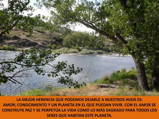 LA MEJOR HERENCIA QUE PODEMOS DEJARLE A NUESTROS HIJOS ES: AMOR, CONOCIMIENTO Y UN PLANETA EN EL QUE PUEDAN VIVIR. CON EL AMOR SE CONSTRUYE PAZ Y SE PERPETÚA LA VIDA COMO LO MÁS SAGRADO PARA TODOS LOS SERES QUE HABITAN ESTE PLANETA.