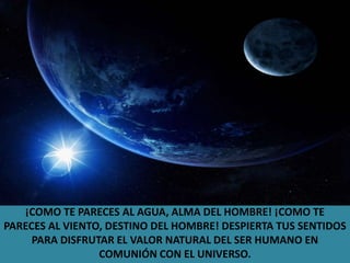 ¡COMO TE PARECES AL AGUA, ALMA DEL HOMBRE! ¡COMO TE PARECES AL VIENTO, DESTINO DEL HOMBRE! DESPIERTA TUS SENTIDOS PARA DISFRUTAR EL VALOR NATURAL DEL SER HUMANO EN COMUNIÓN CON EL UNIVERSO.