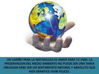 UN CARIÑO PARA LA NATURALEZA ES AMOR PARA TU VIDA. LA PRESERVACION DEL MEDIO AMBIENTE NO PUEDE SER UNA TAREA OBLIGADA DEBE SER UN SENTIMIENTO NATURAL Y ABSOLUTO QUE NOS GRANTICE VIVIR FELICES.