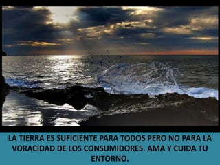 LA TIERRA ES SUFICIENTE PARA TODOS PERO NO PARA LA VORACIDAD DE LOS CONSUMIDORES. AMA Y CUIDA TU ENTORNO.