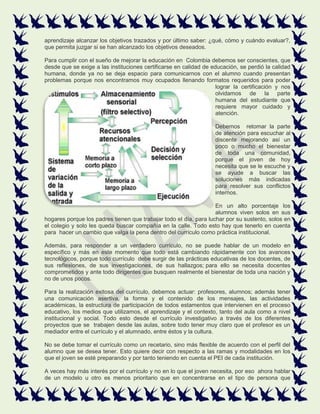aprendizaje alcanzar los objetivos trazados y por último saber: ¿qué, cómo y cuándo evaluar?,
que permita juzgar si se han alcanzado los objetivos deseados.
Para cumplir con el sueño de mejorar la educación en Colombia debemos ser conscientes, que
desde que se exige a las instituciones certificarse en calidad de educación, se perdió la calidad
humana, donde ya no se deja espacio para comunicarnos con el alumno cuando presentan
problemas porque nos encontramos muy ocupados llenando formatos requeridos para poder
lograr la certificación y nos
olvidamos de la parte
humana del estudiante que
requiere mayor cuidado y
atención.
Debemos retomar la parte
de atención para escuchar al
discente mejorando así un
poco o mucho el bienestar
de toda una comunidad,
porque el joven de hoy
necesita que se le escuche y
se ayude a buscar las
soluciones más indicadas
para resolver sus conflictos
internos.
En un alto porcentaje los
alumnos viven solos en sus
hogares porque los padres tienen que trabajar todo el día, para luchar por su sustento, solos en
el colegio y solo les queda buscar compañía en la calle. Todo esto hay que tenerlo en cuenta
para hacer un cambio que valga la pena dentro del currículo como práctica institucional.
Además, para responder a un verdadero currículo, no se puede hablar de un modelo en
específico y más en este momento que todo está cambiando rápidamente con los avances
tecnológicos, porque todo currículo debe surgir de las prácticas educativas de los docentes, de
sus reflexiones, de sus investigaciones, de sus hallazgos; para ello se necesita docentes
comprometidos y ante todo dirigentes que busquen realmente el bienestar de toda una nación y
no de unos pocos.
Para la realización exitosa del currículo, debemos actuar: profesores, alumnos; además tener
una comunicación asertiva, la forma y el contenido de los mensajes, las actividades
académicas, la estructura de participación de todos estamentos que intervienen en el proceso
educativo, los medios que utilizamos, el aprendizaje y el contexto, tanto del aula como a nivel
institucional y social. Todo esto desde el currículo investigativo a través de los diferentes
proyectos que se trabajen desde las aulas, sobre todo tener muy claro que el profesor es un
mediador entre el currículo y el alumnado, entre éstos y la cultura.
No se debe tomar el currículo como un recetario, sino más flexible de acuerdo con el perfil del
alumno que se desea tener. Esto quiere decir con respecto a las ramas y modalidades en los
que el joven se esté preparando y por tanto teniendo en cuenta el PEI de cada institución.
A veces hay más interés por el currículo y no en lo que el joven necesita, por eso ahora hablar
de un modelo u otro es menos prioritario que en concentrarse en el tipo de persona que
 