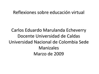 Reflexiones sobre educación virtual Carlos Eduardo Marulanda Echeverry Docente Universidad de Caldas Universidad Nacional de Colombia Sede Manizales Marzo de 2009 