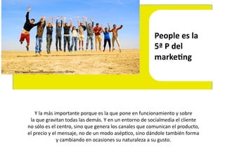 People	
  es	
  la	
  	
  
                                                                                                    5ª	
  P	
  del	
  	
  
                                                                                                    markeLng	
  
hEp://www.ﬂickr.com/photos/elvire-­‐r/2451784799/	
  




                  Y	
  la	
  más	
  importante	
  porque	
  es	
  la	
  que	
  pone	
  en	
  funcionamiento	
  y	
  sobre	
  	
  
            la	
  que	
  gravitan	
  todas	
  las	
  demás.	
  Y	
  en	
  un	
  entorno	
  de	
  socialmedia	
  el	
  cliente	
  	
  
           no	
  sólo	
  es	
  el	
  centro,	
  sino	
  que	
  genera	
  los	
  canales	
  que	
  comunican	
  el	
  producto,	
  	
  
           el	
  precio	
  y	
  el	
  mensaje,	
  no	
  de	
  un	
  modo	
  asép4co,	
  sino	
  dándole	
  también	
  forma	
  	
  
                                     y	
  cambiando	
  en	
  ocasiones	
  su	
  naturaleza	
  a	
  su	
  gusto.	
  
 