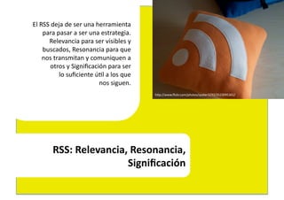 El	
  RSS	
  deja	
  de	
  ser	
  una	
  herramienta	
  	
  
       para	
  pasar	
  a	
  ser	
  una	
  estrategia.	
  
         Relevancia	
  para	
  ser	
  visibles	
  y	
  	
  
       buscados,	
  Resonancia	
  para	
  que	
  	
  
       nos	
  transmitan	
  y	
  comuniquen	
  a	
  	
  
           otros	
  y	
  Signiﬁcación	
  para	
  ser	
  	
  
                lo	
  suﬁciente	
  ú4l	
  a	
  los	
  que	
  	
  
                                          nos	
  siguen.	
  
                                                                    hEp://www.ﬂickr.com/photos/spyker3292/3523095361/	
  




            RSS:	
  Relevancia,	
  Resonancia,	
  
                               Signiﬁcación	
  	
  
 