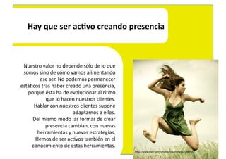 Hay	
  que	
  ser	
  acLvo	
  creando	
  presencia	
  



 Nuestro	
  valor	
  no	
  depende	
  sólo	
  de	
  lo	
  que	
  	
  
 somos	
  sino	
  de	
  cómo	
  vamos	
  alimentando	
  	
  
          ese	
  ser.	
  No	
  podemos	
  permanecer	
  	
  
está4cos	
  tras	
  haber	
  creado	
  una	
  presencia,	
  	
  
   porque	
  ésta	
  ha	
  de	
  evolucionar	
  al	
  ritmo	
  	
  
              que	
  lo	
  hacen	
  nuestros	
  clientes.	
  
      Hablar	
  con	
  nuestros	
  clientes	
  supone	
  	
  
                                  adaptarnos	
  a	
  ellos.	
  
     Del	
  mismo	
  modo	
  las	
  formas	
  de	
  crear	
  	
  
              presencia	
  cambian,	
  con	
  nuevas	
  	
  
       herramientas	
  y	
  nuevas	
  estrategias.	
  	
  
      Hemos	
  de	
  ser	
  ac4vos	
  también	
  en	
  el	
  	
  
     conocimiento	
  de	
  estas	
  herramientas.	
  	
  
                                                                        hEp://www.ﬂickr.com/photos/micahe/2563154869/	
  
 