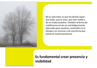 No	
  es	
  sólo	
  estar,	
  es	
  que	
  los	
  demás	
  sepan	
  	
  
                                                             que	
  estás,	
  que	
  te	
  vean,	
  que	
  seas	
  visible	
  y	
  	
  
                                                             de	
  un	
  modo	
  atrac4vo.	
  También	
  la	
  forma	
  de	
  
                                                             visibilizarnos	
  ha	
  de	
  ser	
  estratégicamente	
  	
  
                                                             adecuada	
  para	
  nosotros,	
  sostenible	
  en	
  el	
  	
  
                                                             4empo	
  y	
  en	
  recursos	
  y	
  de	
  una	
  forma	
  que	
  	
  
                                                             potencie	
  nuestra	
  presencia.	
  	
  




hEp://www.ﬂickr.com/photos/genbug/4193371373/	
  




                                                    Es	
  fundamental	
  crear	
  presencia	
  y	
  
                                                    visibilidad	
  
 