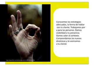 Conocemos	
  las	
  estrategias	
  	
  
                                                             adecuadas,	
  la	
  forma	
  de	
  hablar	
  
                                                             	
  con	
  tu	
  cliente.	
  Trabajamos	
  por	
  	
  
                                                             y	
  para	
  las	
  personas.	
  Damos	
  	
  
                                                             visibilidad	
  a	
  tu	
  presencia.	
  	
  
                                                             Damos	
  valor	
  al	
  contexto.	
  
                                                             Comprendemos	
  las	
  nuevas	
  	
  
                                                             dinámicas	
  y	
  te	
  acercamos	
  	
  
                                                             a	
  tu	
  cliente	
  




hEp://www.ﬂickr.com/photos/darrentunnicliﬀ/3695621678/	
  
 