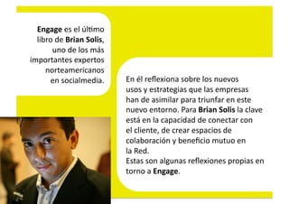 Engage	
  es	
  el	
  úl4mo	
  	
  
  libro	
  de	
  Brian	
  Solis,	
  	
  
       uno	
  de	
  los	
  más	
  	
  
importantes	
  expertos	
  	
  
     norteamericanos	
  	
  
      en	
  socialmedia.	
  	
             En	
  él	
  reﬂexiona	
  sobre	
  los	
  nuevos	
  	
  
                                           usos	
  y	
  estrategias	
  que	
  las	
  empresas	
  	
  
                                           han	
  de	
  asimilar	
  para	
  triunfar	
  en	
  este	
  	
  
                                           nuevo	
  entorno.	
  Para	
  Brian	
  Solis	
  la	
  clave	
  	
  
                                           está	
  en	
  la	
  capacidad	
  de	
  conectar	
  con	
  	
  
                                           el	
  cliente,	
  de	
  crear	
  espacios	
  de	
  	
  
                                           colaboración	
  y	
  beneﬁcio	
  mutuo	
  en	
  	
  
                                           la	
  Red.	
  
                                           Estas	
  son	
  algunas	
  reﬂexiones	
  propias	
  en	
  	
  
                                           torno	
  a	
  Engage.	
  
 