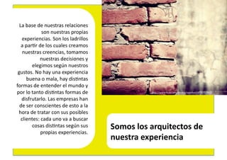 La	
  base	
  de	
  nuestras	
  relaciones	
  
                     son	
  nuestras	
  propias	
  	
  
       experiencias.	
  Son	
  los	
  ladrillos	
  
  	
  a	
  par4r	
  de	
  los	
  cuales	
  creamos	
  	
  
       nuestras	
  creencias,	
  tomamos	
  	
  
                    nuestras	
  decisiones	
  y	
  	
  
              elegimos	
  según	
  nuestros	
  	
  
 gustos.	
  No	
  hay	
  una	
  experiencia	
  	
  
           buena	
  o	
  mala,	
  hay	
  dis4ntas	
  	
  
formas	
  de	
  entender	
  el	
  mundo	
  y	
  	
  
por	
  lo	
  tanto	
  dis4ntas	
  formas	
  de	
                               hEp://www.ﬂickr.com/photos/xanxhor/3835701965/	
  

      disfrutarlo.	
  Las	
  empresas	
  han	
  	
  
  de	
  ser	
  conscientes	
  de	
  esto	
  a	
  la	
  	
  
 hora	
  de	
  tratar	
  con	
  sus	
  posibles	
  	
  
      clientes:	
  cada	
  uno	
  va	
  a	
  buscar	
  	
  
              cosas	
  dis4ntas	
  según	
  sus	
  	
         Somos	
  los	
  arquitectos	
  de	
  	
  
                     propias	
  experiencias.	
  
                                                              nuestra	
  experiencia	
  
 
