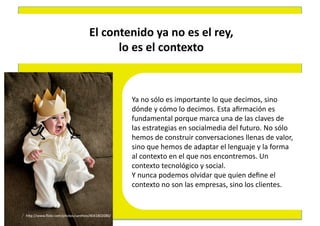 El	
  contenido	
  ya	
  no	
  es	
  el	
  rey,	
  	
  
                                             lo	
  es	
  el	
  contexto	
  



                                                     Ya	
  no	
  sólo	
  es	
  importante	
  lo	
  que	
  decimos,	
  sino	
  	
  
                                                     dónde	
  y	
  cómo	
  lo	
  decimos.	
  Esta	
  aﬁrmación	
  es	
  	
  
                                                     fundamental	
  porque	
  marca	
  una	
  de	
  las	
  claves	
  de	
  	
  
                                                     las	
  estrategias	
  en	
  socialmedia	
  del	
  futuro.	
  No	
  sólo	
  	
  
                                                     hemos	
  de	
  construir	
  conversaciones	
  llenas	
  de	
  valor,	
  	
  
                                                     sino	
  que	
  hemos	
  de	
  adaptar	
  el	
  lenguaje	
  y	
  la	
  forma	
  	
  
                                                     al	
  contexto	
  en	
  el	
  que	
  nos	
  encontremos.	
  Un	
  	
  
                                                     contexto	
  tecnológico	
  y	
  social.	
  	
  
                                                     Y	
  nunca	
  podemos	
  olvidar	
  que	
  quien	
  deﬁne	
  el	
  	
  
                                                     contexto	
  no	
  son	
  las	
  empresas,	
  sino	
  los	
  clientes.	
  	
  


hEp://www.ﬂickr.com/photos/santheo/4041802080/	
  
 