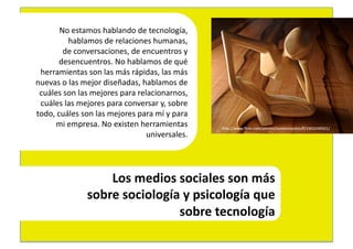 No	
  estamos	
  hablando	
  de	
  tecnología,	
  	
  
              hablamos	
  de	
  relaciones	
  humanas,	
  	
  
           de	
  conversaciones,	
  de	
  encuentros	
  y	
  	
  
          desencuentros.	
  No	
  hablamos	
  de	
  qué	
  	
  
 herramientas	
  son	
  las	
  más	
  rápidas,	
  las	
  más	
  	
  
nuevas	
  o	
  las	
  mejor	
  diseñadas,	
  hablamos	
  de	
  	
  
 cuáles	
  son	
  las	
  mejores	
  para	
  relacionarnos,	
  	
  
 cuáles	
  las	
  mejores	
  para	
  conversar	
  y,	
  sobre	
  	
  
todo,	
  cuáles	
  son	
  las	
  mejores	
  para	
  mí	
  y	
  para	
  	
  
       mi	
  empresa.	
  No	
  existen	
  herramientas	
  	
                  hEp://www.ﬂickr.com/photos/somemixedstuﬀ/2403249501/	
  
                                               universales.	
  	
  




                            Los	
  medios	
  sociales	
  son	
  más	
  	
  
                        sobre	
  sociología	
  y	
  psicología	
  que	
  	
  
                                             sobre	
  tecnología	
  
 