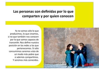Las	
  personas	
  son	
  deﬁnidas	
  por	
  lo	
  que	
  
                  comparten	
  y	
  por	
  quien	
  conocen	
  


                Ya	
  no	
  somos	
  sólo	
  lo	
  que	
  	
  
      producimos,	
  lo	
  que	
  creamos,	
  	
  
si	
  no	
  que	
  también	
  nos	
  conocen	
  	
  
      por	
  lo	
  que	
  somos	
  capaces	
  de	
  	
  
  transmi4r.	
  Nos	
  deﬁne	
  nuestra	
  	
  
 posición	
  en	
  las	
  redes	
  a	
  las	
  que	
  
                     pertenecemos.	
  Si	
  sólo	
  	
  
 consumimos	
  seremos	
  visto	
  de	
  	
  
              un	
  modo	
  más	
  pobre	
  que	
  	
  
               si	
  además	
  compar4mos.	
  	
  
          Y	
  seremos	
  más	
  conocidos.	
  

                                                                 hEp://www.ﬂickr.com/photos/yourdon/3088582622/	
  
 