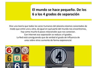 El	
  mundo	
  se	
  hace	
  pequeño.	
  De	
  los	
  	
  
                                                6	
  a	
  los	
  4	
  grados	
  de	
  separación	
  


      Dice	
  una	
  teoría	
  que	
  todos	
  los	
  seres	
  humanos	
  del	
  planeta	
  estamos	
  conectados	
  de	
  	
  
      modo	
  que	
  entre	
  uno	
  y	
  otro,	
  da	
  igual	
  en	
  qué	
  parte	
  del	
  mundo	
  nos	
  encontremos,	
  	
  
                        hay	
  como	
  mucho	
  6	
  pasos	
  relacionales	
  que	
  nos	
  conectan.	
  	
  
                              Con	
  Internet	
  esa	
  separación	
  se	
  reduce	
  a	
  4	
  grados.	
  	
  
                La	
  Red	
  está	
  consiguiendo	
  que	
  de	
  verdad	
  el	
  grado	
  de	
  inﬂuencia	
  de	
  	
  
                               unos	
  sobre	
  otros	
  aumente	
  de	
  forma	
  exponencial.	
  	
  




hEp://www.ﬂickr.com/photos/lwr/101653179/	
                      hEp://www.ﬂickr.com/photos/wallyg/191265990/	
  
 