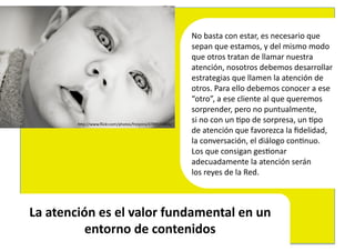 No	
  basta	
  con	
  estar,	
  es	
  necesario	
  que	
  	
  
                                                                    sepan	
  que	
  estamos,	
  y	
  del	
  mismo	
  modo	
  	
  
                                                                    que	
  otros	
  tratan	
  de	
  llamar	
  nuestra	
  	
  
                                                                    atención,	
  nosotros	
  debemos	
  desarrollar	
  	
  
                                                                    estrategias	
  que	
  llamen	
  la	
  atención	
  de	
  	
  
                                                                    otros.	
  Para	
  ello	
  debemos	
  conocer	
  a	
  ese	
  	
  
                                                                    “otro”,	
  a	
  ese	
  cliente	
  al	
  que	
  queremos	
  	
  
                                                                    sorprender,	
  pero	
  no	
  puntualmente,	
  	
  
             hEp://www.ﬂickr.com/photos/freijeiro/4789975604/	
  
                                                                    si	
  no	
  con	
  un	
  4po	
  de	
  sorpresa,	
  un	
  4po	
  	
  
                                                                    de	
  atención	
  que	
  favorezca	
  la	
  ﬁdelidad,	
  	
  
                                                                    la	
  conversación,	
  el	
  diálogo	
  con4nuo.	
  
                                                                    Los	
  que	
  consigan	
  ges4onar	
  	
  
                                                                    adecuadamente	
  la	
  atención	
  serán	
  	
  
                                                                    los	
  reyes	
  de	
  la	
  Red.	
  



La	
  atención	
  es	
  el	
  valor	
  fundamental	
  en	
  un	
  
             entorno	
  de	
  contenidos	
  
 