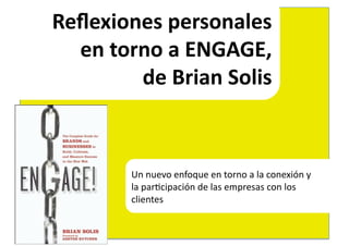 Reﬂexiones	
  personales	
  	
  
  en	
  torno	
  a	
  ENGAGE,	
  	
  
           de	
  Brian	
  Solis	
  



            Un	
  nuevo	
  enfoque	
  en	
  torno	
  a	
  la	
  conexión	
  y	
  	
  
            la	
  par4cipación	
  de	
  las	
  empresas	
  con	
  los	
  	
  
            clientes	
  
 