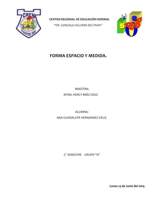 CENTRO REGIONAL DE EDUCACIÓN NORMAL
“DR. GONZALO AGUIRRE BELTRAN”
FORMA ESPACIO Y MEDIDA.
MAESTRA:
MTRA. HERCY BAÉZ CRUZ
ALUMNA:
ANA GUADALUPE HERNANDEZ CRUZ.
2°. SEMESTRE GRUPO “A”
Lunes 23 de Junio del 2014.
 