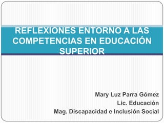 Mary Luz Parra Gómez
Lic. Educación
Mag. Discapacidad e Inclusión Social
REFLEXIONES ENTORNO A LAS
COMPETENCIAS EN EDUCACIÓN
SUPERIOR
 