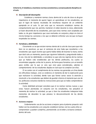 Criterio B_4: Establece y mantiene normas consistentes y consensuada de disciplina en 
el aula 
Descripción del desempeño: 
Establecer y mantener normas claras dentro de la sala de clase es de gran 
importancia al momento de querer lograr un aprendizaje en los estudiantes, ya 
que el logro de buenos resultados de enseñanza requiere de un ambiente 
apropiado en el aula. Es por esto que es necesario establecer normas de 
comportamiento que nos permita mantener el orden durante la clase, obteniendo 
un buen desarrollo de los estudiantes, para que estas normas sean aceptadas por 
todos es de gran importancia que sean realizadas en conjunto y dejar en claro al 
mismo tiempo las sanciones a las que se deberán enfrentar una vez que no hayan 
respetados las normas. 
Fortalezas y debilidades: 
Claramente se ve que existen normas dentro de la sala de clase pero que más 
bien no se practican, ya que al comienzo de esta hubo que recordarles a los 
estudiantes que aquel alumno que quería hablar debía de levantar la mano, norma 
que duró solo un momento, puesto que siguieron hablando y preguntando todos a 
la vez. Una de las debilidades a considerar es que solo nos regimos de las normas 
que ya habían sido establecidas por los demás profesores, las cuales se 
encontraban pegadas arriba de la pizarra, de forma poco llamativa y en un tamaño 
poco visible, por lo que se veía que eran poco consideradas, además el 
comportamiento de los estudiantes dejaba en claro que no cumplían con ellas. 
El no contar con el cumplimiento de las normas nos generaba un clima donde 
era dificultoso trabajar, esto se evidencia al momento de dar la explicación para 
que realizaran la actividad, donde tuve que llamar varias veces la atención y 
recalcarle a los estudiantes que debían de guardar silencio al momento que una de 
las profesoras estuviese dando las instrucciones para que así todos comprendieran 
la actividad. 
Como debilidad principal considero que el no realizar normas nuevas y que 
estas fuesen planteadas en conjunto con los estudiantes, nos perjudicó al 
momento de realizar la actividad, ya que si bien los estudiantes trabajaron hubo 
momentos de desorden lo que provoca la desconcentración de los demás 
estudiantes. 
Acciones a mejorar: 
Evidentemente una de las acciones a mejorar para el próximo proyecto será 
hablar con los estudiantes y en conjunto establecer normas con las cuales ellos se 
comprometan y puedan cumplirlas, promoviendo así el orden y la buena conducta 
dentro del aula. 
 