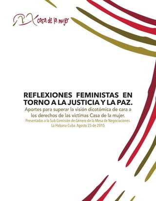 REFLEXIONES FEMINISTAS EN
TORNO A LA JUSTICIAY LA PAZ.
Aportes para superar la visión dicotómica de cara a
los derechos de las víctimas Casa de la mujer.
Presentadas a la Sub Comisión de Género de la Mesa de Negociaciones.
La Habana-Cuba.Agosto 25 de 2015
 