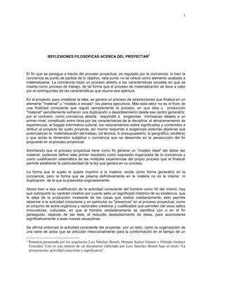 1




                REFLEXIONES FILOSOFICAS ACERCA DEL PROYECTAR1



El fin que se persigue a través del proceso proyectual, es regulado por la conciencia; si bien la
conciencia es punto de partida de lo objetivo, este punto no se ofrece como elemento acabado a
materializarse. La conciencia traza un proceso abierto a las características sociales en que se
inserta como proceso de trabajo, de tal forma que el proceso de materialización se lleva a cabo
por el contrapunteo de las características que asume esa apertura.

En el proyecto, para cristalizar la idea, se genera un proceso de abstracciones que finaliza en un
elemento "material" o "modelo a escala": los planos ejecutivos. Más esta labor no es el fruto de
una finalidad consciente que reguló cerradamente el proceso, en que idea y producción
"material" sencillamente sufrieron una duplicación o desdoblamiento desde ese centro generatriz,
por el contrario, como conciencia abierta respondió a exigencias intrínsecas ideales a un
primer nivel, constituido entre otros por las características de la disciplina, el almacenamiento de
experiencias, el bagaje informativo-cultural, los razonamientos sobre significados y contenidos a
atribuir al proyecto de quien proyecta, así mismo responde a exigencias externas objetivas que
potencializan la materialización del trabajo, (la técnica, lo presupuestario, lo geográfico, etcétera)
y que acota la dimensión subjetiva o conciencia que se desarrolla en la persecución del fin
propuesto en el proceso proyectual.

Advirtiendo que el proceso proyectual tiene como fin generar un "modelo ideal" del deber ser
material; podemos definir este primer resultado como expresión organizada de la conciencia y
como cualificación sistemática de las múltiples experiencias del propio proceso que al finalizar
permite establecer la particularidad de la ley que genera en su proceso.

La forma que el sujeto le quiere imprimir a la materia, existe como forma generatriz en la
conciencia, pero la forma que se plasma definitivamente en la materia no es la misma ni
duplicación de la que la preexistía originariamente.

Ahora bien a esa cualificación de la actividad consciente del hombre como fin del mismo, hay
que subrayarle su carácter creativo por cuanto sella un significado histórico de su existencia, que
le aleja de la producción incesante de las cosas que realiza cotidianamente, ésto permite
observar a la actividad consciente y en particular su "presencia" en el proceso proyectual, como
el conjunto de actos orgánicos y racionales creativos y cualificados que permiten dar esos saltos
innovadores, culturales, en que el hombre verdaderamente se identifica con o en el fin
perseguido, dejando de ser éste, el reducido desdoblamiento de ideas, para acomodarse
significativamente a esas nuevas situaciones.

Se afirma entonces la actividad consciente del proyectar, por un lado, como la organización de
una serie de actos que se articulan intencionalmente para la conformación en el tiempo de un

1
    Ponencia presentada por los arquitectos Luis Sánchez Bonett, Herman Suárez Glasser y Orlando Jiménez
    González. Esta es una síntesis de un documento elaborado por Luis Sánchez Bonett bajo el título "La
    proyectación: actividad consciente y significativa".
 