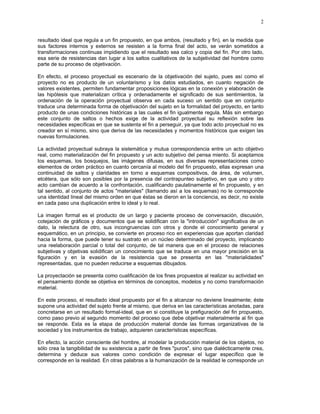 2


resultado ideal que regula a un fin propuesto, en que ambos, (resultado y fin), en la medida que
sus factores internos y externos se resisten a la forma final del acto, se verán sometidos a
transformaciones continuas impidiendo que el resultado sea calco y copia del fin. Por otro lado,
esa serie de resistencias dan lugar a los saltos cualitativos de la subjetividad del hombre como
parte de su proceso de objetivación.

En efecto, el proceso proyectual es escenario de la objetivación del sujeto, pues así como el
proyecto no es producto de un voluntarismo y los datos estudiados, en cuanto negación de
valores existentes, permiten fundamentar proposiciones lógicas en la conexión y elaboración de
las hipótesis que materializan crítica y ordenadamente el significado de sus sentimientos, la
ordenación de la operación proyectual observa en cada suceso un sentido que en conjunto
traduce una determinada forma de objetivación del sujeto en la formalidad del proyecto, en tanto
producto de unas condiciones históricas a las cuales el fin igualmente regula. Más sin embargo
este conjunto de saltos o hechos exige de la actividad proyectual su reflexión sobre las
necesidades específicas en que se sustenta el fin a perseguir, ya que todo acto proyectual no es
creador en sí mismo, sino que deriva de las necesidades y momentos históricos que exigen las
nuevas formulaciones.

La actividad proyectual subraya la sistemática y mutua correspondencia entre un acto objetivo
real, como materialización del fin propuesto y un acto subjetivo del pensa miento. Si aceptamos
los esquemas, los bosquejos, las imágenes difusas, en sus diversas representaciones como
elementos de orden práctico en cuanto cercanía al modelo del fin propuesto, ellas expresan una
continuidad de saltos y claridades en torno a esquemas compositivos, de área, de volumen,
etcétera, que sólo son posibles por la presencia del contrapunteo subjetivo, en que uno y otro
acto cambian de acuerdo a la confrontación, cualificando paulatinamente el fin propuesto, y en
tal sentido, al conjunto de actos "materiales" (llamando así a los esquemas) no le corresponde
una identidad lineal del mismo orden en que éstas se dieron en la conciencia, es decir, no existe
en cada paso una duplicación entre lo ideal y lo real.

La imagen formal es el producto de un largo y paciente proceso de conversación, discusión,
cotejación de gráficos y documentos que se solidifican con la "introducción" significativa de un
dato, la relectura de otro, sus incongruencias con otros y donde el conocimiento general y
esquemático, en un principio, se convierte en proceso rico en experiencias que aportan claridad
hacia la forma, que puede tener su sustrato en un núcleo determinado del proyecto, implicando
una reelaboración parcial o total del conjunto, de tal manera que en el proceso de relaciones
subjetivas y objetivas solidifican un conocimiento que se traduce en una mayor precisión en la
figuración y en la evasión de la resistencia que se presenta en las "materialidades"
representadas, que no pueden reducirse a esquemas dibujados.

La proyectación se presenta como cualificación de los fines propuestos al realizar su actividad en
el pensamiento donde se objetiva en términos de conceptos, modelos y no como transformación
material.

En este proceso, el resultado ideal propuesto por el fin a alcanzar no deviene linealmente; éste
supone una actividad del sujeto frente al mismo, que deriva en las características anotadas, para
concretarse en un resultado formal-ideal, que en si constituye la prefiguración del fin propuesto,
como paso previo al segundo momento del proceso que debe objetivar materialmente al fin que
se responde. Esta es la etapa de producción material donde las formas organizativas de la
sociedad y los instrumentos de trabajo, adquieren características específicas.

En efecto, la acción consciente del hombre, al modelar la producción material de los objetos, no
sólo crea la tangibilidad de su existencia a partir de fines "puros", sino que dialécticamente crea,
determina y deduce sus valores como condición de expresar el lugar específico que le
corresponde en la realidad. En otras palabras a la humanización de la realidad le corresponde un
 