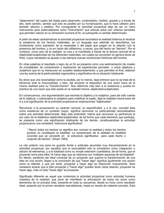 3


"alejamiento" del sujeto del objeto para observarlo, contemplarlo, medirlo, gozarlo y a través de
ello, darle sentido, sentido que sólo es posible por su humanización, que lo hace utilitario pero
también afectivo y estético. Por consiguiente la actividad proyectual deja de ser un mero
instrumento para potencializarse como "instrumento" que articula actos con criterios sensibles
que permiten valorar en su dimensión humana el fin, al subrayarle un sentido determinado.

A partir de estas características la actividad proyectual racionaliza la realidad histórica al recalcar
la existencia de los hechos materiales, en un lenguaje que además de describirlos, los
fundamenta como expresión de la necesidad o del papel que juegan en la relación con la
presencia del hombre, y no en razón del utilitarismo, a secas, que del hecho se "deriven". Por el
contrario, como acto de la realidad, la crea y la manifiesta a través de la lectura racional de la
objetividad-subjetividad de los diferentes materiales, los cuales se convierten en genera dores de
fines, cuyos resultados se ajustan a las siempre nuevas condiciones históricas del hombre.

En otras palabras el resultado o logro de un fin se presenta como una sedimentación de niveles
de complejidad, de comprensión y explicación de experiencias parciales o actos objetivos y
subjetivos que en su transcurso se suceden eslabonadamente, y que permiten al final, elaborar
una ley acerca de la particularidad organizativa y significativa de su situación totalizante.

Es obvio que una racionalidad como la aludida, por lo menos, deja entrever que no se trata de la
eficiencia ante la irracionalidad, o bien, del accionar el dispositivo de una razón fuera de la
misma realidad para su "transformación". Nos referimos más bien a la existencia y puesta en
práctica de una razón que sólo existe en la realidad misma: objetividad-subjetividad.

En consecuencia, una argumentación que escinda lo objetivo y lo subjetivo, para dar sólo cuenta
de lo objetual, o sobrevalore lo subjetivo para mistificar al sujeto, deja la realidad misma fuera de
si y a la significación de la actividad proyectual en explicaciones "adjetivadas".

Reconocer a la proyectación su carácter racional, su especificidad, y a la vez, concebir ésta
como existencia de un contexto mayor, significa reconocer su particularidad racionalizadora
sobre una actividad determinada. Bajo este entendido, habría que reconocer su pertinencia al
pro ceso de la dialéctica objetividad-subjetividad, de tal forma que cada elemento que participa,
se presenta como una significación totalizante de los demás, constituyéndose la actividad
proyectual en una verdadera "estructura significativa".

      “ Reunir todos los hechos no significa aún conocer la realidad y todos los hechos
      (juntos) no constituyen la totalidad. La comprensión de la realidad es totalidad
      concreta que se convierte en la estructura significativa para cada hecho o
      conjunto de hechos.” (Kosic 1963)

La cita anterior nos pone en guardia frente a actitudes asumidas muy frecuentemente en la
actividad proyectual, por aquellos que la racionalidad sólo la consideran como integración o
adición de elementos, y a la totalidad como su simple extensión cuantitativa, de tal forma, que el
proyectar sería para ellos "el hacer algo que se relaciona con múltiples aspectos de tal totalidad".
En efecto, partiendo del ideal universal de un proyectar que supone la transformación de una
idea en una acción, llegan a la conclusión de que "hacer algo" significa igualmente una acción
como la referida, y que por tanto, proyectar y hacer algo se relacionan mutuamente. Será
necesario aclarar que si bien proyectar y "hacer algo" pueden tener cierta relación, proyectar es
hacer algo, más no todo "hacer algo" es proyectar.

Significado diferente es aquel que contempla la actividad proyectual como actividad humana
creadora de la realidad, que pone de manifiesto la articulación de todos los actos como
elementos de un proceso total, presente en toda su secuencia, desde su inicio como resultado
ideal, pasando por el primer resultado real-abstracto, hasta su resulta do material concreto. Esta
 