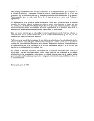 4


articulación y relación totalizante deriva su experiencia de la conciencia social, que se objetiva en
el proceso y resultado. Objetivación que es racional en cuanto es regulada por el fin por ella
propuesto. Así, la actividad proyectual es actividad conscientemente racionalizada de la realidad.
Racionalización que no deja nada fuera de sí para presentarse como una "estructura
significativa".

En consecuencia, si el proyectar fuera simplemente "hacer algo" proyectar sería el universo
operativo del hombre; más sin embargo proyectar es acción concreta sobre un objeto que aún
"no existe", es actividad humana hacia el logro de un fin, producto del carácter social y práctico
de la conciencia humana, que obedece a formas organizativas de la sociedad en la cual se
levanta como necesidad y respuesta histórica, hallando así su razón de ser.

Esto nos lleva a plantear que la actividad proyectual es acción consciente histórica, esto es, su
racionalización es un proceso totalizante que se cualifica historicamente y por ello, se nos
presenta más como tal, que como resultado.

Refiriéndonos a la actividad proyectual de los objetos arquitectónicos, la materialización de los
mismo, (como fin propuesto para satisfacer necesidades de carácter social), no es posible sin
conocer las particularidades sociales a las que como materialidad responde, como también los
actos específicos que se le impregnan en el proceso prefigurador, es decir, en el proceso que
transforma el resultado ideal en resultado real.

En síntesis la actividad proyectual está basada en un conocer concebido como "estructura
significativa", que en este caso tendría como campo particular de indagación a los objetos
arquitectónicos. La proyectación no es deseo, es relación de una exigencia de carácter social,
que racionaliza los fines de su prefiguración y exige un conocimiento para posibilitar los fines de
la conciencia social.



Barranquilla, junio de 1993
 