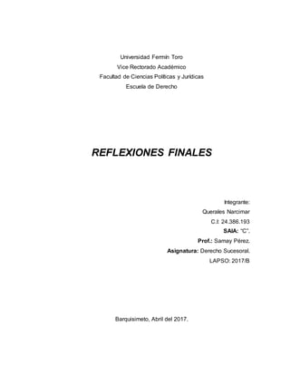 Universidad Fermín Toro
Vice Rectorado Académico
Facultad de Ciencias Políticas y Jurídicas
Escuela de Derecho
REFLEXIONES FINALES
Integrante:
Querales Narcimar
C.I: 24.386.193
SAIA: “C”.
Prof.: Samay Pérez.
Asignatura: Derecho Sucesoral.
LAPSO: 2017/B
Barquisimeto, Abril del 2017.
 