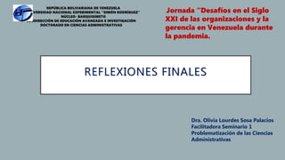 REFLEXIONES FINALES
REPÚBLICA BOLIVARIANA DE VENEZUELA
UNIVERSIDAD NACIONAL EXPERIMENTAL “SIMÓN RODRÍGUEZ”
NÚCLEO- BARQUISIMETO
SUBDIRECCIÓN DE EDUCACIÓN AVANZADA E INVESTIGACIÓN
DOCTORADO EN CIENCIAS ADMINISTRATIVAS
Jornada “Desafíos en el Siglo
XXI de las organizaciones y la
gerencia en Venezuela durante
la pandemia.
Dra. Olivia Lourdes Sosa Palacios
Facilitadora Seminario 1
Problematización de las Ciencias
Administrativas
 