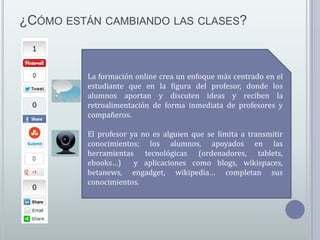 ¿CÓMO ESTÁN CAMBIANDO LAS CLASES?

La formación online crea un enfoque más centrado en el
estudiante que en la figura del profesor, donde los
alumnos aportan y discuten ideas y reciben la
retroalimentación de forma inmediata de profesores y
compañeros.
El profesor ya no es alguien que se limita a transmitir
conocimientos; los alumnos, apoyados en las
herramientas tecnológicas (ordenadores, tablets,
ebooks…)
y aplicaciones como blogs, wikispaces,
betanews, engadget, wikipedia… completan sus
conocimientos.

 