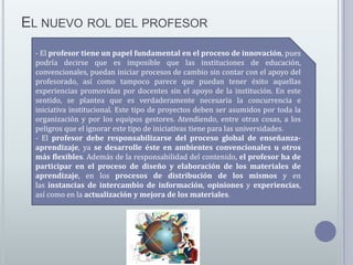EL NUEVO ROL DEL PROFESOR
- El profesor tiene un papel fundamental en el proceso de innovación, pues
podría decirse que es imposible que las instituciones de educación,
convencionales, puedan iniciar procesos de cambio sin contar con el apoyo del
profesorado, así como tampoco parece que puedan tener éxito aquellas
experiencias promovidas por docentes sin el apoyo de la institución. En este
sentido, se plantea que es verdaderamente necesaria la concurrencia e
iniciativa institucional. Este tipo de proyectos deben ser asumidos por toda la
organización y por los equipos gestores. Atendiendo, entre otras cosas, a los
peligros que el ignorar este tipo de iniciativas tiene para las universidades.
- El profesor debe responsabilizarse del proceso global de enseñanzaaprendizaje, ya se desarrolle éste en ambientes convencionales u otros
más flexibles. Además de la responsabilidad del contenido, el profesor ha de
participar en el proceso de diseño y elaboración de los materiales de
aprendizaje, en los procesos de distribución de los mismos y en
las instancias de intercambio de información, opiniones y experiencias,
así como en la actualización y mejora de los materiales.

 
