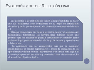 EVOLUCIÓN Y RETOS: REFLEXIÓN FINAL

-

Los docentes y las instituciones tienen la responsabilidad de hacer
que sus estudiantes sean conscientes de su papel de estudiantes
virtuales, y de lo que comporta cada dimensión competencial de este
rol.
- Más que preocuparse por dotar a las instituciones y al alumnado de
herramientas telemáticas, las herramientas digitales tienen que
permitir que los estudiantes puedan comunicarse y aprender desde
cualquier lugar, puedan aprender a lo largo de la vida, y aprendan en
colaboración.
- En coherencia con ser competentes más que en acumular
conocimientos, es preciso replantearse el modo de evaluación de los
aprendizajes y definir nuevos instrumentos que sirvan para seguir el
ritmo de progreso del estudiante y determinar que, efectivamente, ha
alcanzado los objetivos fijados.

 